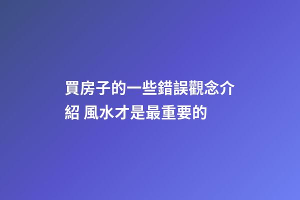 買房子的一些錯誤觀念介紹 風水才是最重要的